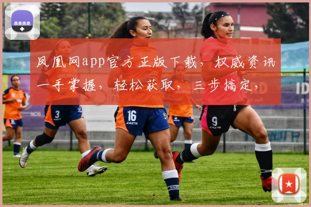 凤凰网app官方正版下载，权威资讯一手掌握，轻松获取，三步搞定，不容错过