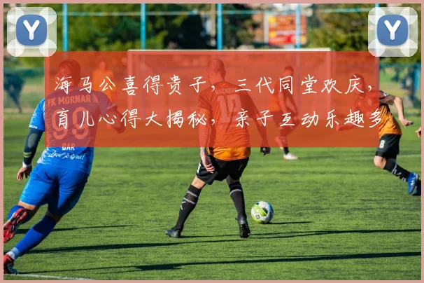 海马公喜得贵子，三代同堂欢庆，育儿心得大揭秘，亲子互动乐趣多，育儿技巧分享逗逗乐
